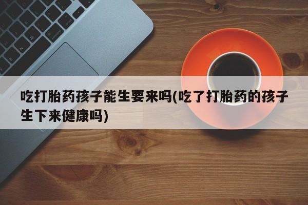 打胎药专门卖店米非司酮片哪个网站吃打胎药孩子能生要来吗(吃了打胎药的孩子生下来健康吗)