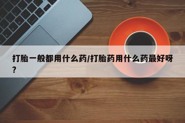 打胎药专门卖店米非司酮片哪个网站打胎一般都用什么药/打胎药用什么药最好呀?