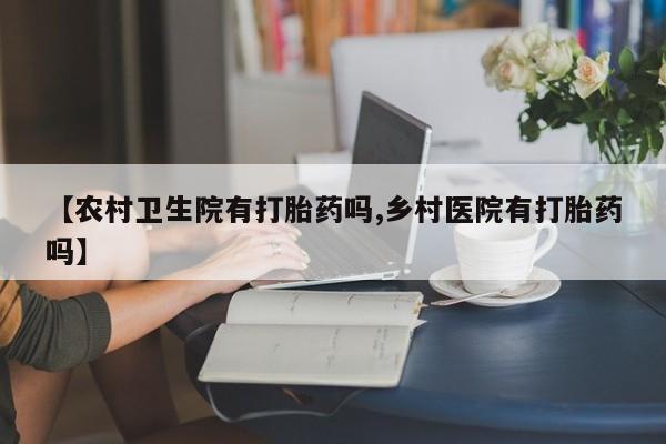 打胎药专门卖店米非司酮片哪个网站【农村卫生院有打胎药吗,乡村医院有打胎药吗】