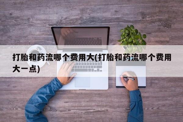 打胎药专门卖店米非司酮片哪个网站打胎和药流哪个费用大(打胎和药流哪个费用大一点)
