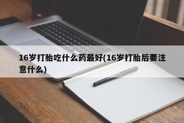 打胎药专门卖店米非司酮片哪个网站16岁打胎吃什么药最好(16岁打胎后要注意什么)