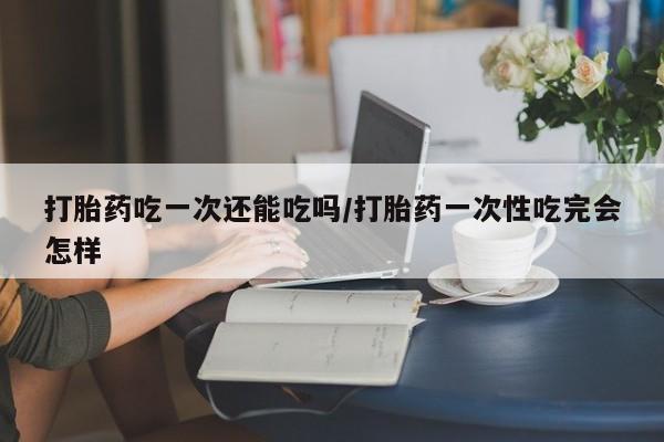 打胎药专门卖店米非司酮片哪个网站打胎药吃一次还能吃吗/打胎药一次性吃完会怎样