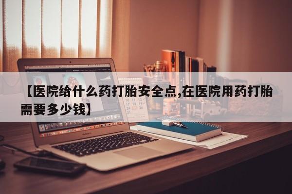 打胎药专门卖店米非司酮片哪个网站【医院给什么药打胎安全点,在医院用药打胎需要多少钱】