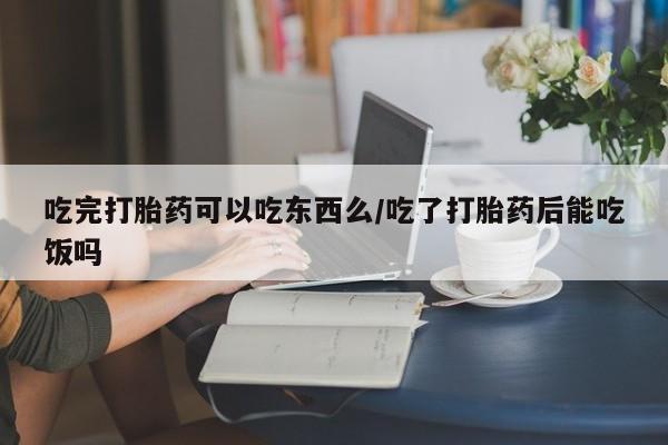 打胎药专门卖店米非司酮片哪个网站吃完打胎药可以吃东西么/吃了打胎药后能吃饭吗