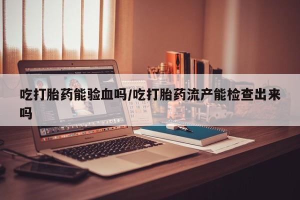 打胎药专门卖店米非司酮片哪个网站吃打胎药能验血吗/吃打胎药流产能检查出来吗